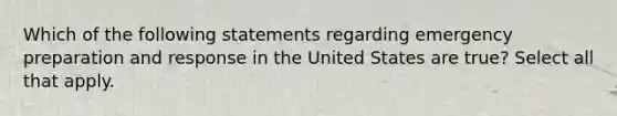 Which of the following statements regarding emergency preparation and response in the United States are true? Select all that apply.