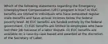 Which of the following statements regarding the Emergency Unemployment Compensation (UEC) program is true? A) EUC benefits are limited to individuals who have exhausted regular state benefits and have annual incomes below the federal poverty level. B) EUC benefits are funded entirely by the federal government. C) EUC benefits are limited to employees who have lost their job because of a labor dispute. D) EUC benefits are available on a case-by-case based and awarded at the discretion of the Secretary of Labor.