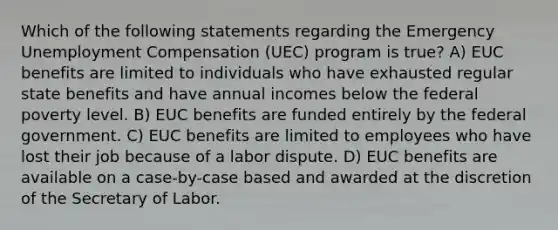 Which of the following statements regarding the Emergency Unemployment Compensation (UEC) program is true? A) EUC benefits are limited to individuals who have exhausted regular state benefits and have annual incomes below the federal poverty level. B) EUC benefits are funded entirely by the federal government. C) EUC benefits are limited to employees who have lost their job because of a labor dispute. D) EUC benefits are available on a case-by-case based and awarded at the discretion of the Secretary of Labor.