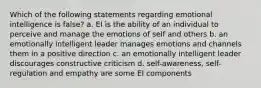 Which of the following statements regarding emotional intelligence is false? a. EI is the ability of an individual to perceive and manage the emotions of self and others b. an emotionally intelligent leader manages emotions and channels them in a positive direction c. an emotionally intelligent leader discourages constructive criticism d. self-awareness, self-regulation and empathy are some EI components