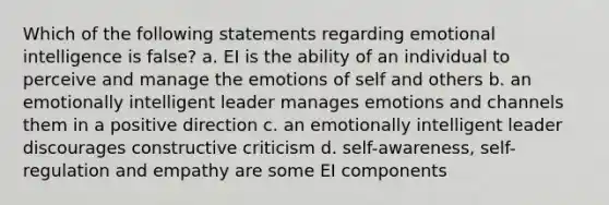 Which of the following statements regarding emotional intelligence is false? a. EI is the ability of an individual to perceive and manage the emotions of self and others b. an emotionally intelligent leader manages emotions and channels them in a positive direction c. an emotionally intelligent leader discourages constructive criticism d. self-awareness, self-regulation and empathy are some EI components