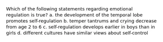 Which of the following statements regarding emotional regulation is true? a. the development of the temporal lobe promotes self-regulation b. temper tantrums and crying decrease from age 2 to 6 c. self-regulation develops earlier in boys than in girls d. different cultures have similar views about self-control