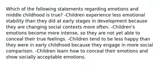 Which of the following statements regarding emotions and middle childhood is true? -Children experience less emotional stability than they did at early stages in development because they are changing social contexts more often. -Children's emotions become more intense, so they are not yet able to conceal their true feelings. -Children tend to be less happy than they were in early childhood because they engage in more social comparison. -Children learn how to conceal their emotions and show socially acceptable emotions.