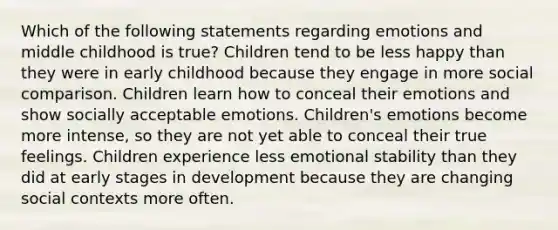 Which of the following statements regarding emotions and middle childhood is true? Children tend to be less happy than they were in early childhood because they engage in more social comparison. Children learn how to conceal their emotions and show socially acceptable emotions. Children's emotions become more intense, so they are not yet able to conceal their true feelings. Children experience less emotional stability than they did at early stages in development because they are changing social contexts more often.