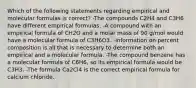 Which of the following statements regarding empirical and molecular formulas is correct? -The compounds C2H4 and C3H6 have different empirical formulas. -A compound with an empirical formula of CH2O and a molar mass of 90 g/mol would have a molecular formula of C3H6O3. -Information on percent composition is all that is necessary to determine both an empirical and a molecular formula. -The compound benzene has a molecular formula of C6H6, so its empirical formula would be C3H3. -The formula Ca2Cl4 is the correct empirical formula for calcium chloride.