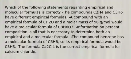 Which of the following statements regarding empirical and molecular formulas is correct? -The compounds C2H4 and C3H6 have different empirical formulas. -A compound with an empirical formula of CH2O and a molar mass of 90 g/mol would have a molecular formula of C3H6O3. -Information on percent composition is all that is necessary to determine both an empirical and a molecular formula. -The compound benzene has a molecular formula of C6H6, so its empirical formula would be C3H3. -The formula Ca2Cl4 is the correct empirical formula for calcium chloride.