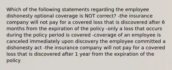 Which of the following statements regarding the employee dishonesty optional coverage is NOT correct? -the insurance company will not pay for a covered loss that is discovered after 6 months from the expiration of the policy -only a loss that occurs during the policy period is covered -coverage of an employee is canceled immediately upon discovery the employee committed a dishonesty act -the insurance company will not pay for a covered loss that is discovered after 1 year from the expiration of the policy