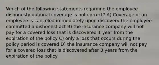 Which of the following statements regarding the employee dishonesty optional coverage is not correct? A) Coverage of an employee is canceled immediately upon discovery the employee committed a dishonest act B) the insurance company will not pay for a covered loss that is discovered 1 year from the expiration of the policy C) only a loss that occurs during the policy period is covered D) the insurance company will not pay for a covered loss that is discovered after 3 years from the expiration of the policy