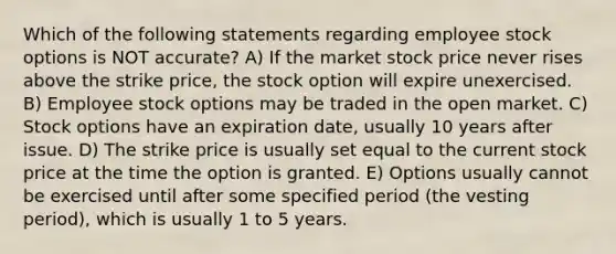 Which of the following statements regarding employee stock options is NOT accurate? A) If the market stock price never rises above the strike price, the stock option will expire unexercised. B) Employee stock options may be traded in the open market. C) Stock options have an expiration date, usually 10 years after issue. D) The strike price is usually set equal to the current stock price at the time the option is granted. E) Options usually cannot be exercised until after some specified period (the vesting period), which is usually 1 to 5 years.