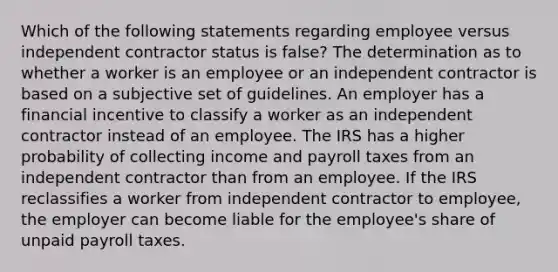 Which of the following statements regarding employee versus independent contractor status is false? The determination as to whether a worker is an employee or an independent contractor is based on a subjective set of guidelines. An employer has a financial incentive to classify a worker as an independent contractor instead of an employee. The IRS has a higher probability of collecting income and payroll taxes from an independent contractor than from an employee. If the IRS reclassifies a worker from independent contractor to employee, the employer can become liable for the employee's share of unpaid payroll taxes.