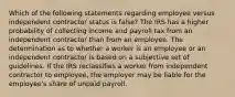 Which of the following statements regarding employee versus independent contractor status is false? The IRS has a higher probability of collecting income and payroll tax from an independent contractor than from an employee. The determination as to whether a worker is an employee or an independent contractor is based on a subjective set of guidelines. If the IRS reclassifies a worker from independent contractor to employee, the employer may be liable for the employee's share of unpaid payroll.