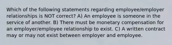 Which of the following statements regarding employee/employer relationships is NOT correct? A) An employee is someone in the service of another. B) There must be monetary compensation for an employer/employee relationship to exist. C) A written contract may or may not exist between employer and employee.