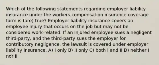 Which of the following statements regarding employer liability insurance under the workers compensation insurance coverage form is (are) true? Employer liability insurance covers an employee injury that occurs on the job but may not be considered work-related. If an injured employee sues a negligent third-party, and the third-party sues the employer for contributory negligence, the lawsuit is covered under employer liability insurance. A) I only B) II only C) both I and II D) neither I nor II