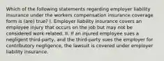 Which of the following statements regarding employer liability insurance under the workers compensation insurance coverage form is (are) true? I. Employer liability insurance covers an employee injury that occurs on the job but may not be considered work-related. II. If an injured employee sues a negligent third-party, and the third-party sues the employer for contributory negligence, the lawsuit is covered under employer liability insurance.