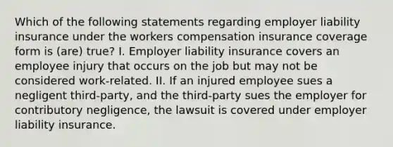 Which of the following statements regarding employer liability insurance under the workers compensation insurance coverage form is (are) true? I. Employer liability insurance covers an employee injury that occurs on the job but may not be considered work-related. II. If an injured employee sues a negligent third-party, and the third-party sues the employer for contributory negligence, the lawsuit is covered under employer liability insurance.