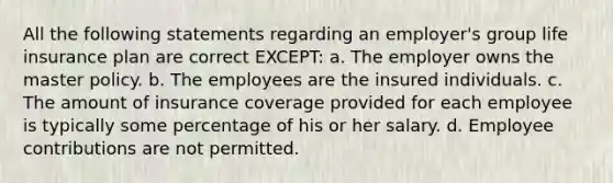 All the following statements regarding an employer's group life insurance plan are correct EXCEPT: a. The employer owns the master policy. b. The employees are the insured individuals. c. The amount of insurance coverage provided for each employee is typically some percentage of his or her salary. d. Employee contributions are not permitted.