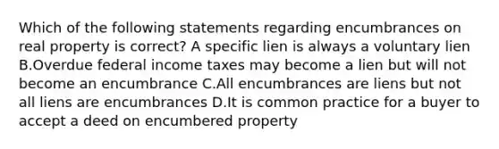 Which of the following statements regarding encumbrances on real property is correct? A specific lien is always a voluntary lien B.Overdue federal income taxes may become a lien but will not become an encumbrance C.All encumbrances are liens but not all liens are encumbrances D.It is common practice for a buyer to accept a deed on encumbered property