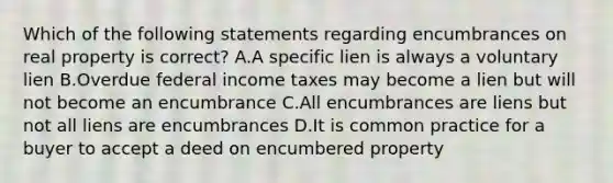 Which of the following statements regarding encumbrances on real property is correct? A.A specific lien is always a voluntary lien B.Overdue federal income taxes may become a lien but will not become an encumbrance C.All encumbrances are liens but not all liens are encumbrances D.It is common practice for a buyer to accept a deed on encumbered property