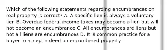 Which of the following statements regarding encumbrances on real property is correct? A. A specific lien is always a voluntary lien B. Overdue federal income taxes may become a lien but will not become an encumbrance C. All encumbrances are liens but not all liens are encumbrances D. It is common practice for a buyer to accept a deed on encumbered property