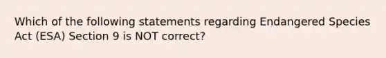 Which of the following statements regarding Endangered Species Act (ESA) Section 9 is NOT correct?