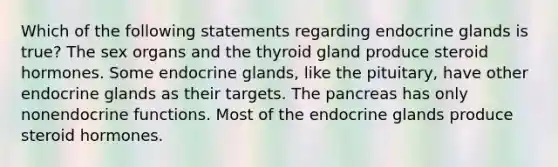 Which of the following statements regarding endocrine glands is true? The sex organs and the thyroid gland produce steroid hormones. Some endocrine glands, like the pituitary, have other endocrine glands as their targets. <a href='https://www.questionai.com/knowledge/kITHRba4Cd-the-pancreas' class='anchor-knowledge'>the pancreas</a> has only nonendocrine functions. Most of the endocrine glands produce steroid hormones.