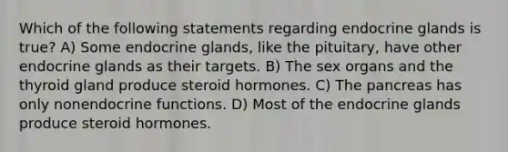 Which of the following statements regarding endocrine glands is true? A) Some endocrine glands, like the pituitary, have other endocrine glands as their targets. B) The sex organs and the thyroid gland produce steroid hormones. C) <a href='https://www.questionai.com/knowledge/kITHRba4Cd-the-pancreas' class='anchor-knowledge'>the pancreas</a> has only nonendocrine functions. D) Most of the endocrine glands produce steroid hormones.