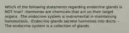 Which of the following statements regarding endocrine glands is NOT true? -Hormones are chemicals that act on their target organs. -The endocrine system is instrumental in maintaining homeostasis. -Endocrine glands secrete hormones into ducts. -The endocrine system is a collection of glands.