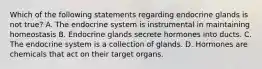 Which of the following statements regarding endocrine glands is not true? A. The endocrine system is instrumental in maintaining homeostasis B. Endocrine glands secrete hormones into ducts. C. The endocrine system is a collection of glands. D. Hormones are chemicals that act on their target organs.