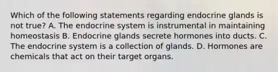 Which of the following statements regarding endocrine glands is not true? A. The endocrine system is instrumental in maintaining homeostasis B. Endocrine glands secrete hormones into ducts. C. The endocrine system is a collection of glands. D. Hormones are chemicals that act on their target organs.