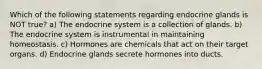 Which of the following statements regarding endocrine glands is NOT true? a) The endocrine system is a collection of glands. b) The endocrine system is instrumental in maintaining homeostasis. c) Hormones are chemicals that act on their target organs. d) Endocrine glands secrete hormones into ducts.