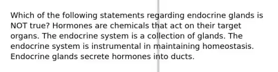 Which of the following statements regarding endocrine glands is NOT true? Hormones are chemicals that act on their target organs. The endocrine system is a collection of glands. The endocrine system is instrumental in maintaining homeostasis. Endocrine glands secrete hormones into ducts.