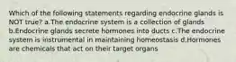 Which of the following statements regarding endocrine glands is NOT true? a.The endocrine system is a collection of glands b.Endocrine glands secrete hormones into ducts c.The endocrine system is instrumental in maintaining homeostasis d.Hormones are chemicals that act on their target organs