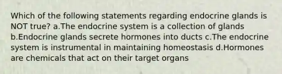 Which of the following statements regarding endocrine glands is NOT true? a.The endocrine system is a collection of glands b.Endocrine glands secrete hormones into ducts c.The endocrine system is instrumental in maintaining homeostasis d.Hormones are chemicals that act on their target organs