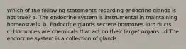 Which of the following statements regarding endocrine glands is not true? a. The endocrine system is instrumental in maintaining homeostasis. b. Endocrine glands secrete hormones into ducts. c. Hormones are chemicals that act on their target organs. .d The endocrine system is a collection of glands.