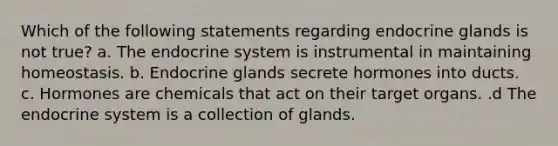 Which of the following statements regarding endocrine glands is not true? a. The <a href='https://www.questionai.com/knowledge/k97r8ZsIZg-endocrine-system' class='anchor-knowledge'>endocrine system</a> is instrumental in maintaining homeostasis. b. Endocrine glands secrete hormones into ducts. c. Hormones are chemicals that act on their target organs. .d The endocrine system is a collection of glands.