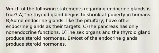 Which of the following statements regarding endocrine glands is true? A)The thyroid gland begins to shrink at puberty in humans. B)Some endocrine glands, like the pituitary, have other endocrine glands as their targets. C)<a href='https://www.questionai.com/knowledge/kITHRba4Cd-the-pancreas' class='anchor-knowledge'>the pancreas</a> has only nonendocrine functions. D)The sex organs and the thyroid gland produce steroid hormones. E)Most of the endocrine glands produce steroid hormones.