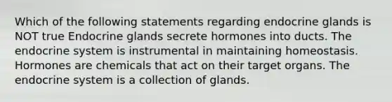 Which of the following statements regarding endocrine glands is NOT true Endocrine glands secrete hormones into ducts. The endocrine system is instrumental in maintaining homeostasis. Hormones are chemicals that act on their target organs. The endocrine system is a collection of glands.