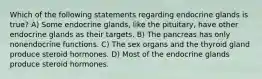 Which of the following statements regarding endocrine glands is true? A) Some endocrine glands, like the pituitary, have other endocrine glands as their targets. B) The pancreas has only nonendocrine functions. C) The sex organs and the thyroid gland produce steroid hormones. D) Most of the endocrine glands produce steroid hormones.