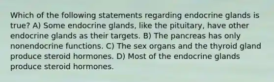 Which of the following statements regarding endocrine glands is true? A) Some endocrine glands, like the pituitary, have other endocrine glands as their targets. B) The pancreas has only nonendocrine functions. C) The sex organs and the thyroid gland produce steroid hormones. D) Most of the endocrine glands produce steroid hormones.