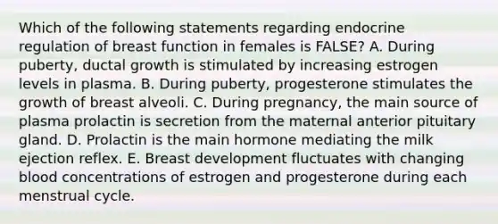 Which of the following statements regarding endocrine regulation of breast function in females is FALSE? A. During puberty, ductal growth is stimulated by increasing estrogen levels in plasma. B. During puberty, progesterone stimulates the growth of breast alveoli. C. During pregnancy, the main source of plasma prolactin is secretion from the maternal anterior pituitary gland. D. Prolactin is the main hormone mediating the milk ejection reflex. E. Breast development fluctuates with changing blood concentrations of estrogen and progesterone during each menstrual cycle.