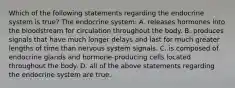 Which of the following statements regarding the endocrine system is true? The endocrine system: A. releases hormones into the bloodstream for circulation throughout the body. B. produces signals that have much longer delays and last for much greater lengths of time than nervous system signals. C. is composed of endocrine glands and hormone-producing cells located throughout the body. D. all of the above statements regarding the endocrine system are true.