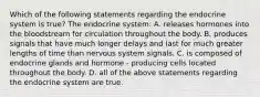 Which of the following statements regarding the endocrine system is true? The endocrine system: A. releases hormones into the bloodstream for circulation throughout the body. B. produces signals that have much longer delays and last for much greater lengths of time than nervous system signals. C. is composed of endocrine glands and hormone - producing cells located throughout the body. D. all of the above statements regarding the endocrine system are true.