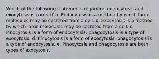 Which of the following statements regarding endocytosis and exocytosis is correct? a. Endocytosis is a method by which large molecules may be secreted from a cell. b. Exocytosis is a method by which large molecules may be secreted from a cell. c. Pinocytosis is a form of endocytosis; phagocytosis is a type of exocytosis. d. Pinocytosis is a form of exocytosis; phagocytosis is a type of endocytosis. e. Pinocytosis and phagocytosis are both types of exocytosis.