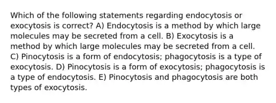 Which of the following statements regarding endocytosis or exocytosis is correct? A) Endocytosis is a method by which large molecules may be secreted from a cell. B) Exocytosis is a method by which large molecules may be secreted from a cell. C) Pinocytosis is a form of endocytosis; phagocytosis is a type of exocytosis. D) Pinocytosis is a form of exocytosis; phagocytosis is a type of endocytosis. E) Pinocytosis and phagocytosis are both types of exocytosis.