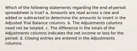 Which of the following statements regarding the end-of-period spreadsheet is true? a. Amounts are read across a row and added or subtracted to determine the amounts to insert in the Adjusted Trial Balance columns. b. The Adjustments columns need not be totaled. c. The difference in the totals of the Adjustments columns indicates the net income or loss for the period. d. Closing entries are entered in the Adjustments columns.