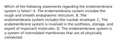 Which of the following statements regarding the endomembrane system is false?: A. The endomembrane system includes the rough and smooth endoplasmic reticulum. B. The endomembrane system includes the nuclear envelope. C. The endomembrane system is involved in the synthesis, storage, and export of important molecules. D. The endomembrane system is a system of interrelated membranes that are all physically connected.