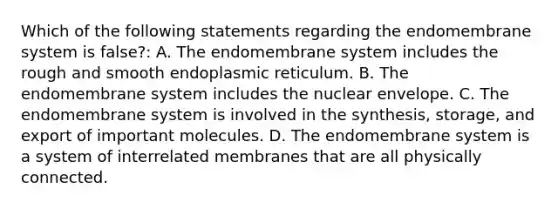 Which of the following statements regarding the endomembrane system is false?: A. The endomembrane system includes the rough and smooth endoplasmic reticulum. B. The endomembrane system includes the nuclear envelope. C. The endomembrane system is involved in the synthesis, storage, and export of important molecules. D. The endomembrane system is a system of interrelated membranes that are all physically connected.