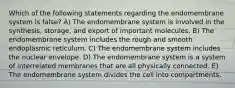 Which of the following statements regarding the endomembrane system is false? A) The endomembrane system is involved in the synthesis, storage, and export of important molecules. B) The endomembrane system includes the rough and smooth endoplasmic reticulum. C) The endomembrane system includes the nuclear envelope. D) The endomembrane system is a system of interrelated membranes that are all physically connected. E) The endomembrane system divides the cell into compartments.