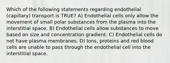 Which of the following statements regarding endothelial (capillary) transport is TRUE? A) Endothelial cells only allow the movement of small polar substances from the plasma into the interstitial space. B) Endothelial cells allow substances to move based on size and concentration gradient. C) Endothelial cells do not have plasma membranes. D) Ions, proteins and <a href='https://www.questionai.com/knowledge/kO3ylSXuZ5-red-blood-cells' class='anchor-knowledge'>red blood cells</a> are unable to pass through the endothelial cell into the interstitial space.