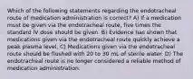 Which of the following statements regarding the endotracheal route of medication administration is correct? A) If a medication must be given via the endotracheal route, five times the standard IV dose should be given. B) Evidence has shown that medications given via the endotracheal route quickly achieve a peak plasma level. C) Medications given via the endotracheal route should be flushed with 20 to 30 mL of sterile water. D) The endotracheal route is no longer considered a reliable method of medication administration.